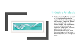 • The Luxury Jewelry Market is known
for its profound designs and its
usage if the finest materials put into
their products. The market of these
luxury jewelry brands is a fast-
growing market. They are driven by
consumer behavior including
celebrities, as well as the upcoming
fashion trends. The firm has
traditionally found success in the
diamond engagement ring industry,
statement jewelry, and sterling silver
items.
 