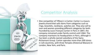 • One competitor of Tiffany's is Cartier. Cartier is a luxury
jewelry brand that sells items from categories such as
rings, bracelets, necklaces, watches ext. They also sell to
men and women providing different categories for both.
Founded by Louis-François Cartier in Paris in 1847, the
company remained under family control until 1964. The
company maintains its headquarters in Paris, although it
has been a wholly owned subsidiary of the Swiss
Richemont Group. Cartier operates more than 200 stores
in 125 countries, with three Temples (Historical Maison) in
London, New York, and Paris.
 