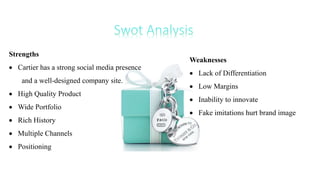 Strengths
 Cartier has a strong social media presence
and a well-designed company site.
 High Quality Product
 Wide Portfolio
 Rich History
 Multiple Channels
 Positioning
Weaknesses
 Lack of Differentiation
 Low Margins
 Inability to innovate
 Fake imitations hurt brand image
 
