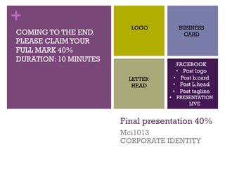 +
Final presentation 40%
Mci1013
CORPORATE IDENTITY
LOGO BUSINESS
CARD
LETTER
HEAD
FACEBOOK
•  Post logo
•  Post b.card
•  Post L.head
•  Post tagline
•  PRESENTATION
LIVE
COMING TO THE END.
PLEASE CLAIMYOUR
FULL MARK 40%
DURATION: 10 MINUTES
 