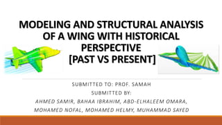 MODELING AND STRUCTURAL ANALYSIS
OF A WING WITH HISTORICAL
PERSPECTIVE
[PAST VS PRESENT]
SUBMITTED TO: PROF. SAMAH
SUBMITTED BY:
AHMED SAMIR, BAHAA IBRAHIM, ABD-ELHALEEM OMARA,
MOHAMED NOFAL, MOHAMED HELMY, MUHAMMAD SAYED
 