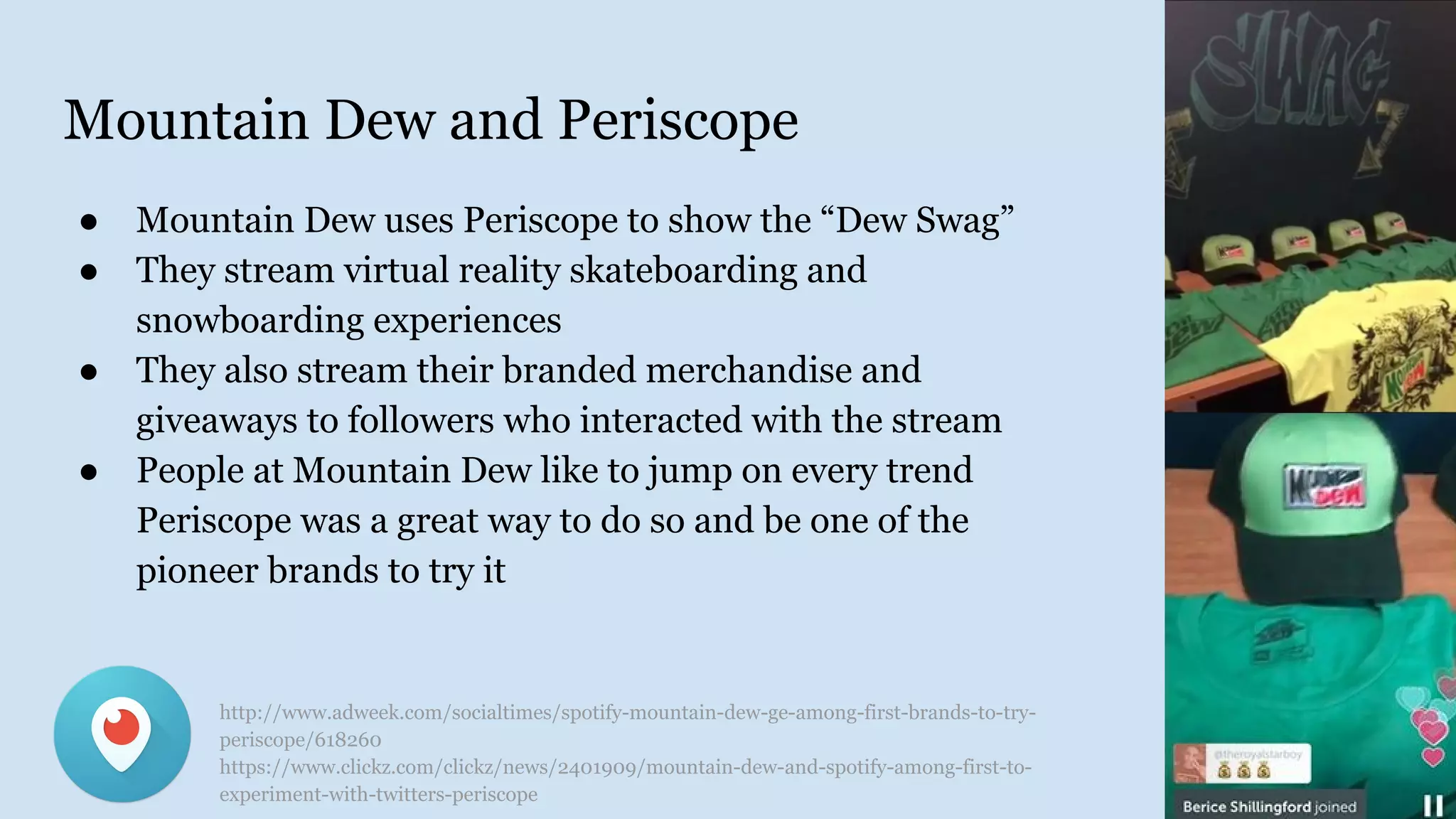 Mountain Dew and Periscope
● Mountain Dew uses Periscope to show the “Dew Swag”
● They stream virtual reality skateboarding and
snowboarding experiences
● They also stream their branded merchandise and
giveaways to followers who interacted with the stream
● People at Mountain Dew like to jump on every trend
Periscope was a great way to do so and be one of the
pioneer brands to try it
http://www.adweek.com/socialtimes/spotify-mountain-dew-ge-among-first-brands-to-try-
periscope/618260
https://www.clickz.com/clickz/news/2401909/mountain-dew-and-spotify-among-first-to-
experiment-with-twitters-periscope
 