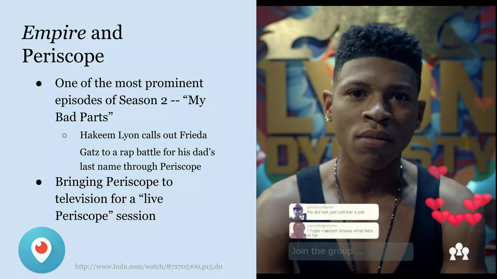 Empire and
Periscope
● One of the most prominent
episodes of Season 2 -- “My
Bad Parts”
○ Hakeem Lyon calls out Frieda
Gatz to a rap battle for his dad’s
last name through Periscope
● Bringing Periscope to
television for a “live
Periscope” session
http://www.hulu.com/watch/872705#i0,p15,d0
 