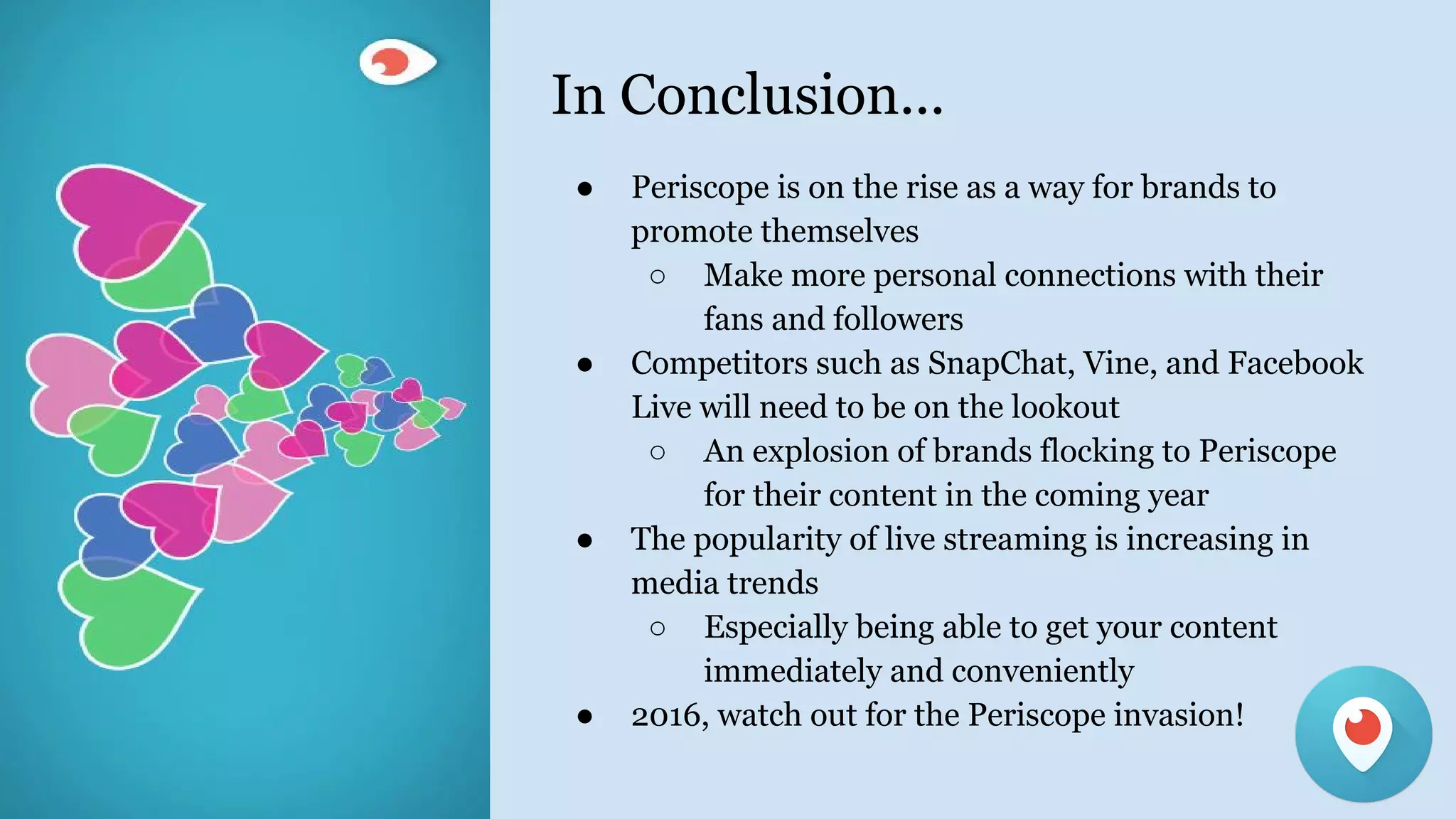 In Conclusion...
● Periscope is on the rise as a way for brands to
promote themselves
○ Make more personal connections with their
fans and followers
● Competitors such as SnapChat, Vine, and Facebook
Live will need to be on the lookout
○ An explosion of brands flocking to Periscope
for their content in the coming year
● The popularity of live streaming is increasing in
media trends
○ Especially being able to get your content
immediately and conveniently
● 2016, watch out for the Periscope invasion!
 