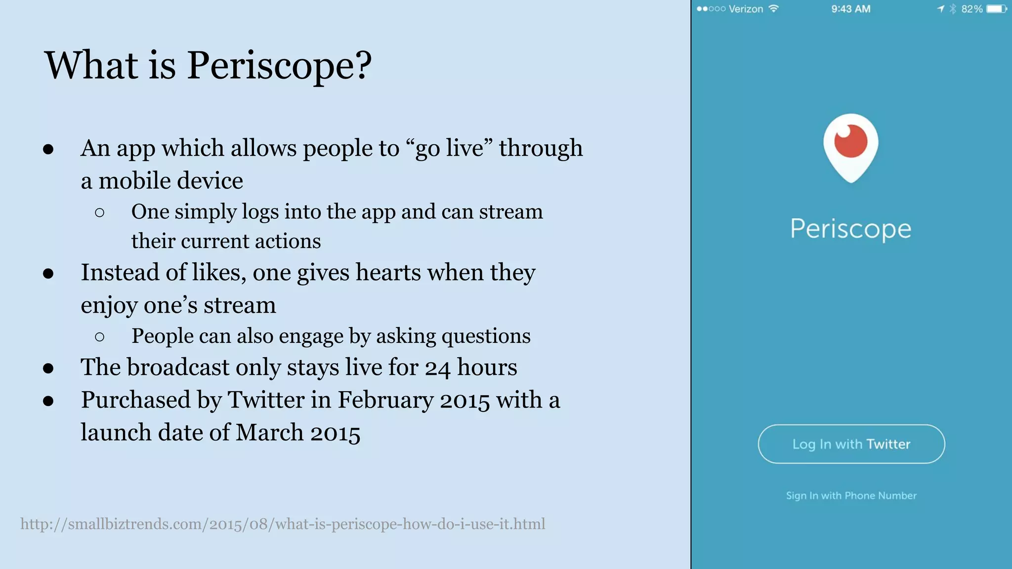 What is Periscope?
● An app which allows people to “go live” through
a mobile device
○ One simply logs into the app and can stream
their current actions
● Instead of likes, one gives hearts when they
enjoy one’s stream
○ People can also engage by asking questions
● The broadcast only stays live for 24 hours
● Purchased by Twitter in February 2015 with a
launch date of March 2015
http://smallbiztrends.com/2015/08/what-is-periscope-how-do-i-use-it.html
 