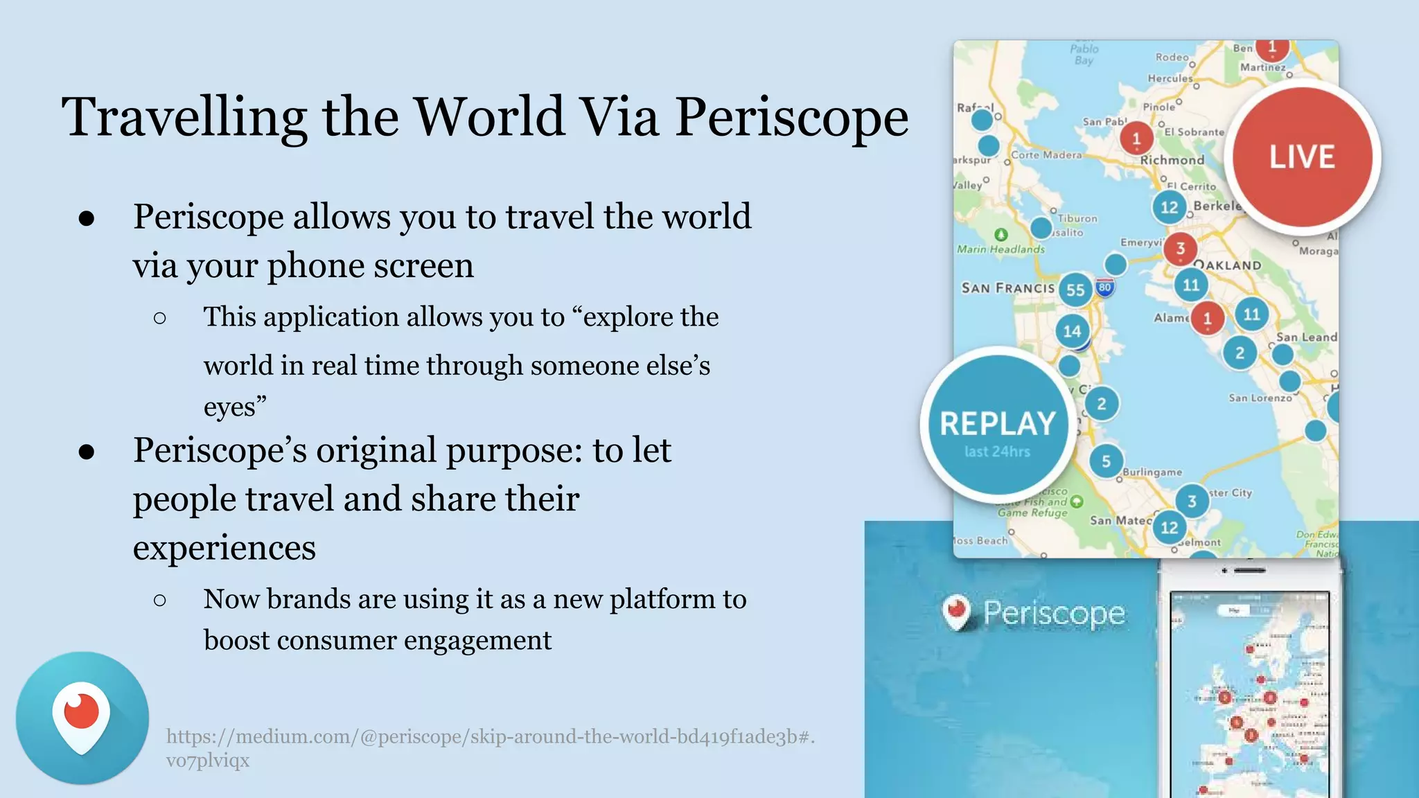 Travelling the World Via Periscope
● Periscope allows you to travel the world
via your phone screen
○ This application allows you to “explore the
world in real time through someone else’s
eyes”
● Periscope’s original purpose: to let
people travel and share their
experiences
○ Now brands are using it as a new platform to
boost consumer engagement
https://medium.com/@periscope/skip-around-the-world-bd419f1ade3b#.
vo7plviqx
 