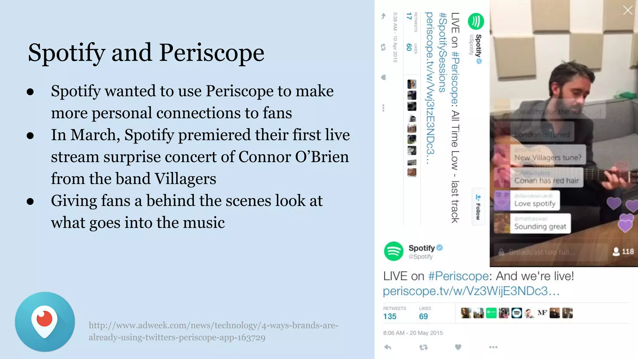 Spotify and Periscope
● Spotify wanted to use Periscope to make
more personal connections to fans
● In March, Spotify premiered their first live
stream surprise concert of Connor O’Brien
from the band Villagers
● Giving fans a behind the scenes look at
what goes into the music
http://www.adweek.com/news/technology/4-ways-brands-are-
already-using-twitters-periscope-app-163729
 
