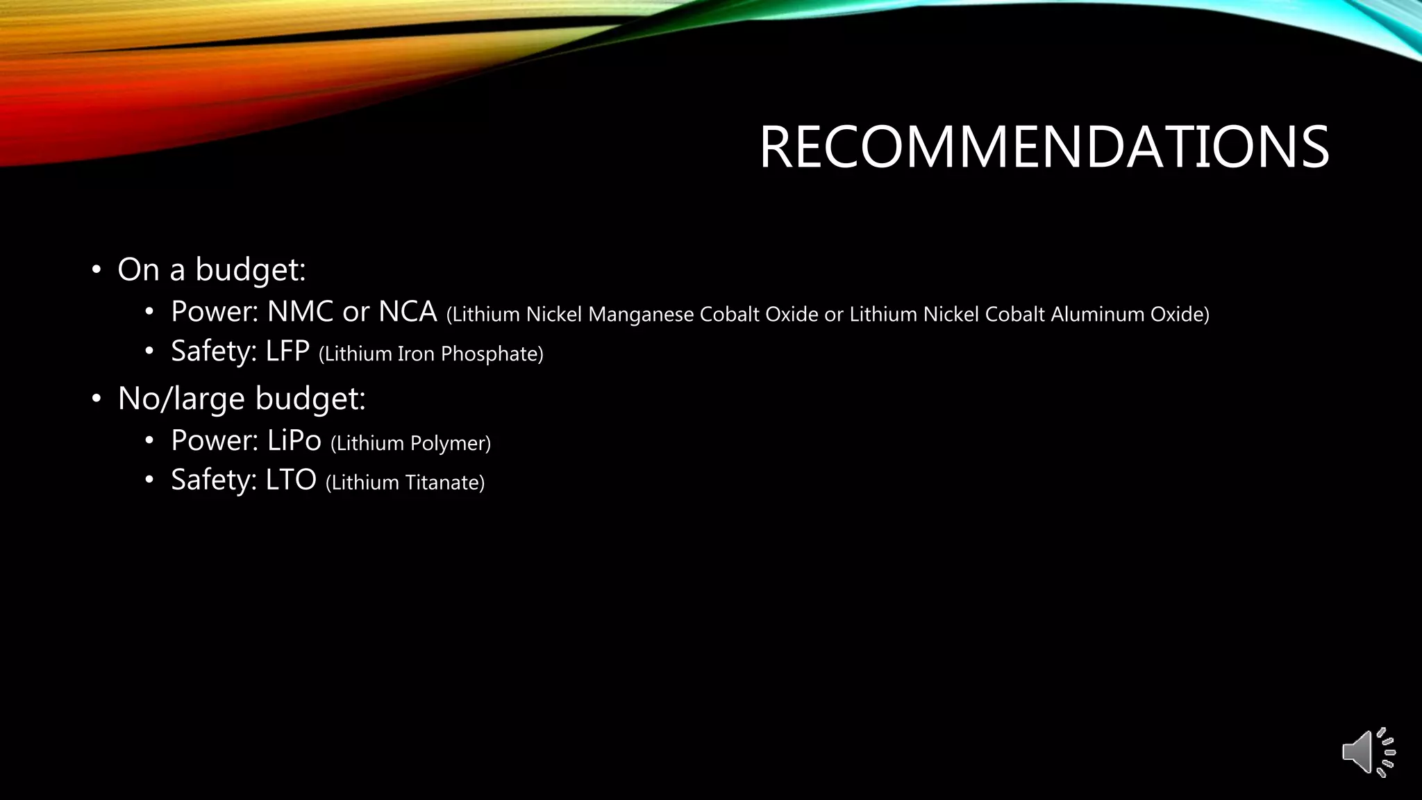 RECOMMENDATIONS
• On a budget:
• Power: NMC or NCA (Lithium Nickel Manganese Cobalt Oxide or Lithium Nickel Cobalt Aluminum Oxide)
• Safety: LFP (Lithium Iron Phosphate)
• No/large budget:
• Power: LiPo (Lithium Polymer)
• Safety: LTO (Lithium Titanate)
 