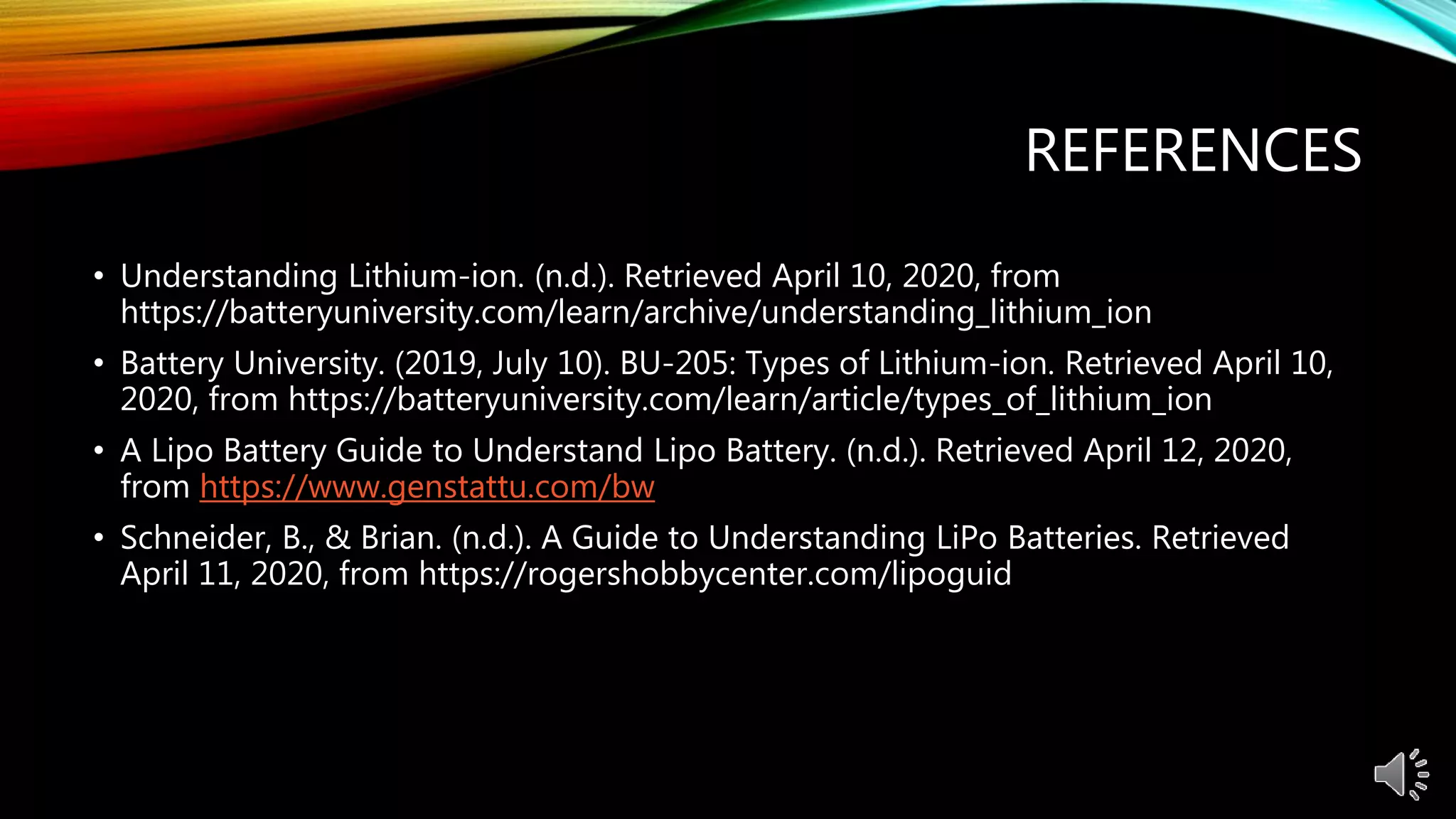 REFERENCES
• Understanding Lithium-ion. (n.d.). Retrieved April 10, 2020, from
https://batteryuniversity.com/learn/archive/understanding_lithium_ion
• Battery University. (2019, July 10). BU-205: Types of Lithium-ion. Retrieved April 10,
2020, from https://batteryuniversity.com/learn/article/types_of_lithium_ion
• A Lipo Battery Guide to Understand Lipo Battery. (n.d.). Retrieved April 12, 2020,
from https://www.genstattu.com/bw
• Schneider, B., & Brian. (n.d.). A Guide to Understanding LiPo Batteries. Retrieved
April 11, 2020, from https://rogershobbycenter.com/lipoguid
 