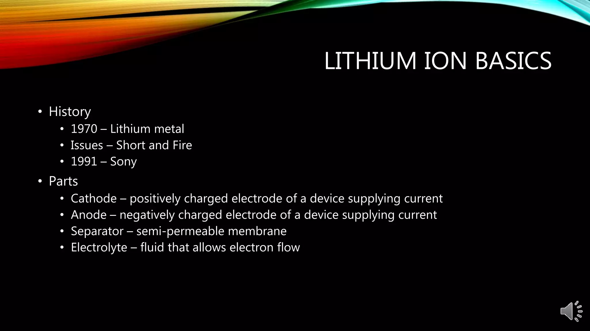 LITHIUM ION BASICS
• History
• 1970 – Lithium metal
• Issues – Short and Fire
• 1991 – Sony
• Parts
• Cathode – positively charged electrode of a device supplying current
• Anode – negatively charged electrode of a device supplying current
• Separator – semi-permeable membrane
• Electrolyte – fluid that allows electron flow
 