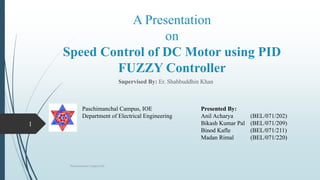 A Presentation
on
Speed Control of DC Motor using PID
FUZZY Controller
Supervised By: Er. Shahbuddhin Khan
Paschimanchal Campus,IOE
1
Paschimanchal Campus, IOE
Department of Electrical Engineering
Presented By:
Anil Acharya (BEL/071/202)
Bikash Kumar Pal (BEL/071/209)
Binod Kafle (BEL/071/211)
Madan Rimal (BEL/071/220)
 