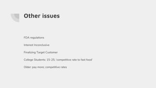 Other issues
FDA regulations
Interest Inconclusive
Finalizing Target Customer
College Students: 15-25; ‘competitive rate to fast food’
Older: pay more; competitive rates
 