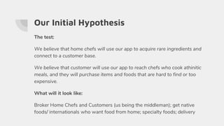 Our Initial Hypothesis
The test:
We believe that home chefs will use our app to acquire rare ingredients and
connect to a customer base.
We believe that customer will use our app to reach chefs who cook athinitic
meals, and they will purchase items and foods that are hard to find or too
expensive.
What will it look like:
Broker Home Chefs and Customers (us being the middleman); get native
foods/ internationals who want food from home; specialty foods; delivery
 