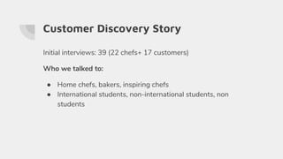 Customer Discovery Story
Initial interviews: 39 (22 chefs+ 17 customers)
Who we talked to:
● Home chefs, bakers, inspiring chefs
● International students, non-international students, non
students
 