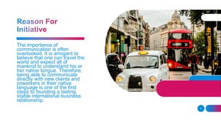 4
The importance of
communication is often
overlooked. It is arrogant to
believe that one can travel the
world and expect all of
mankind to understand his or
her native tongue. Therefore,
being able to communicate
directly with new clients and
coworkers in their native
language is one of the first
steps to founding a lasting,
stable international business
relationship.
 