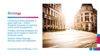 5
L'Oréal have three strategies in
place right now – Online
Academy Coursera, E-Learning,
and 6-month Development.
Problem: All these strategies are
great, but it’s based on what the
employee wants.
Solution: Make language
learning needs non-negotiable.
(Lead the future of Beauty. (n.d.).
 