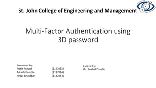 Multi-Factor Authentication using
3D password
St. John College of Engineering and Management
Presented by:
Pratik Prasad (2162035)
Aakash Kamble (1132084)
Nirzar Bhaidkar (1132043)
Guided by:
Ms. Snehal D’mello
 