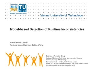 Business Informatics Group
Institute of Software Technology and Interactive Systems
Vienna University of Technology
Favoritenstraße 9-11/188-3, 1040 Vienna, Austria
phone: +43 (1) 58801-18804 (secretary), fax: +43 (1) 58801-18896
office@big.tuwien.ac.at, www.big.tuwien.ac.at
Model-based Detection of Runtime Inconsistencies
Author: Daniel Lehner
Advisors: Manuel Wimmer, Sabine Wolny
 
