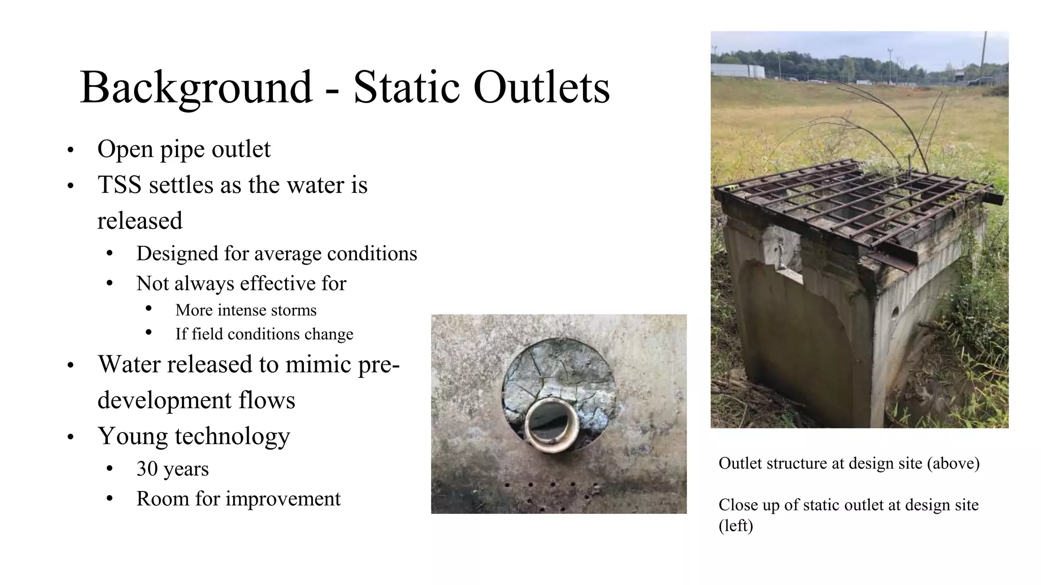 Background - Static Outlets
• Open pipe outlet
• TSS settles as the water is
released
• Designed for average conditions
• Not always effective for
• More intense storms
• If field conditions change
• Water released to mimic pre-
development flows
• Young technology
• 30 years
• Room for improvement
Outlet structure at design site (above)
Close up of static outlet at design site
(left)
 