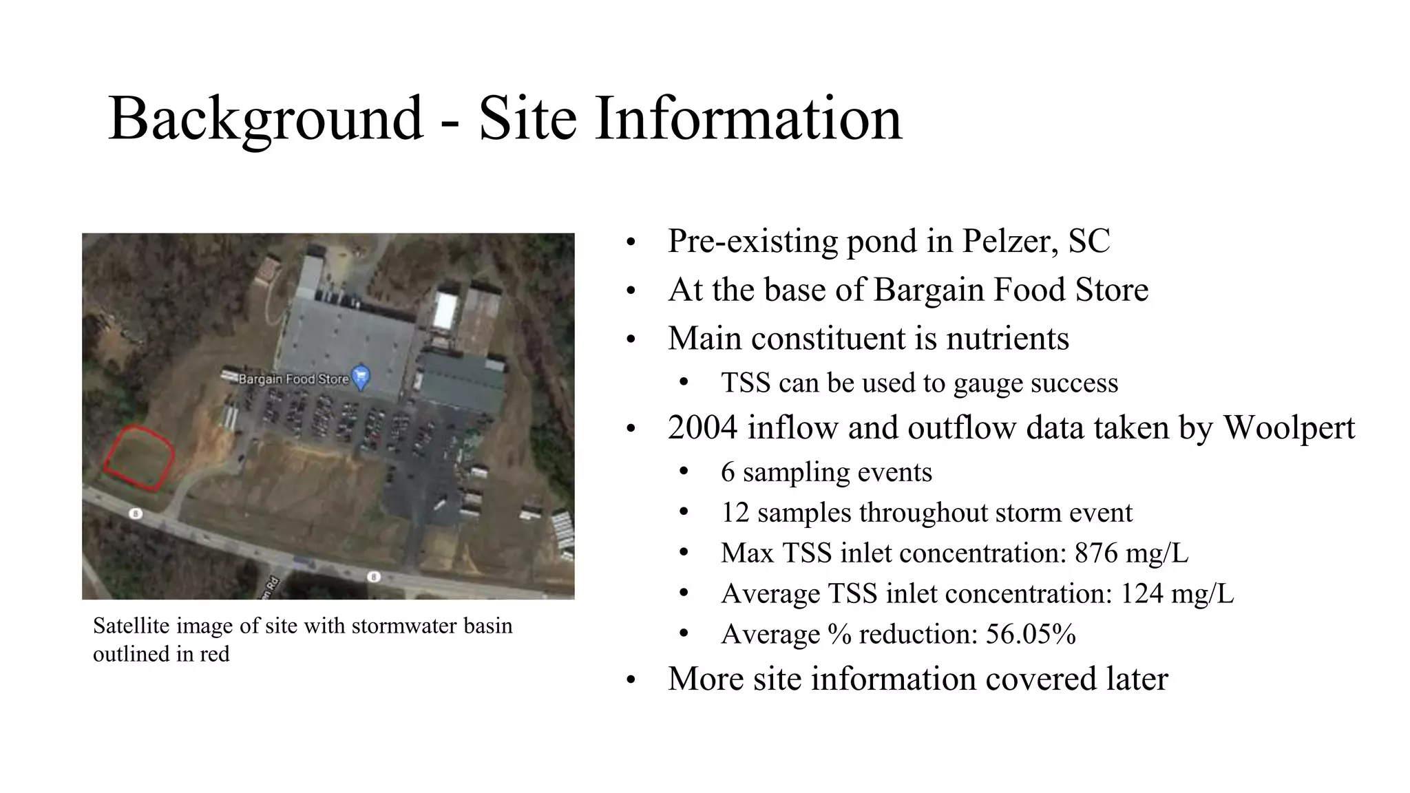 Background - Site Information
• Pre-existing pond in Pelzer, SC
• At the base of Bargain Food Store
• Main constituent is nutrients
• TSS can be used to gauge success
• 2004 inflow and outflow data taken by Woolpert
• 6 sampling events
• 12 samples throughout storm event
• Max TSS inlet concentration: 876 mg/L
• Average TSS inlet concentration: 124 mg/L
• Average % reduction: 56.05%
• More site information covered later
Satellite image of site with stormwater basin
outlined in red
 