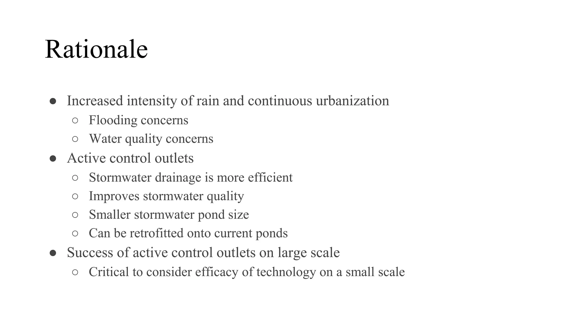 Rationale
● Increased intensity of rain and continuous urbanization
○ Flooding concerns
○ Water quality concerns
● Active control outlets
○ Stormwater drainage is more efficient
○ Improves stormwater quality
○ Smaller stormwater pond size
○ Can be retrofitted onto current ponds
● Success of active control outlets on large scale
○ Critical to consider efficacy of technology on a small scale
 