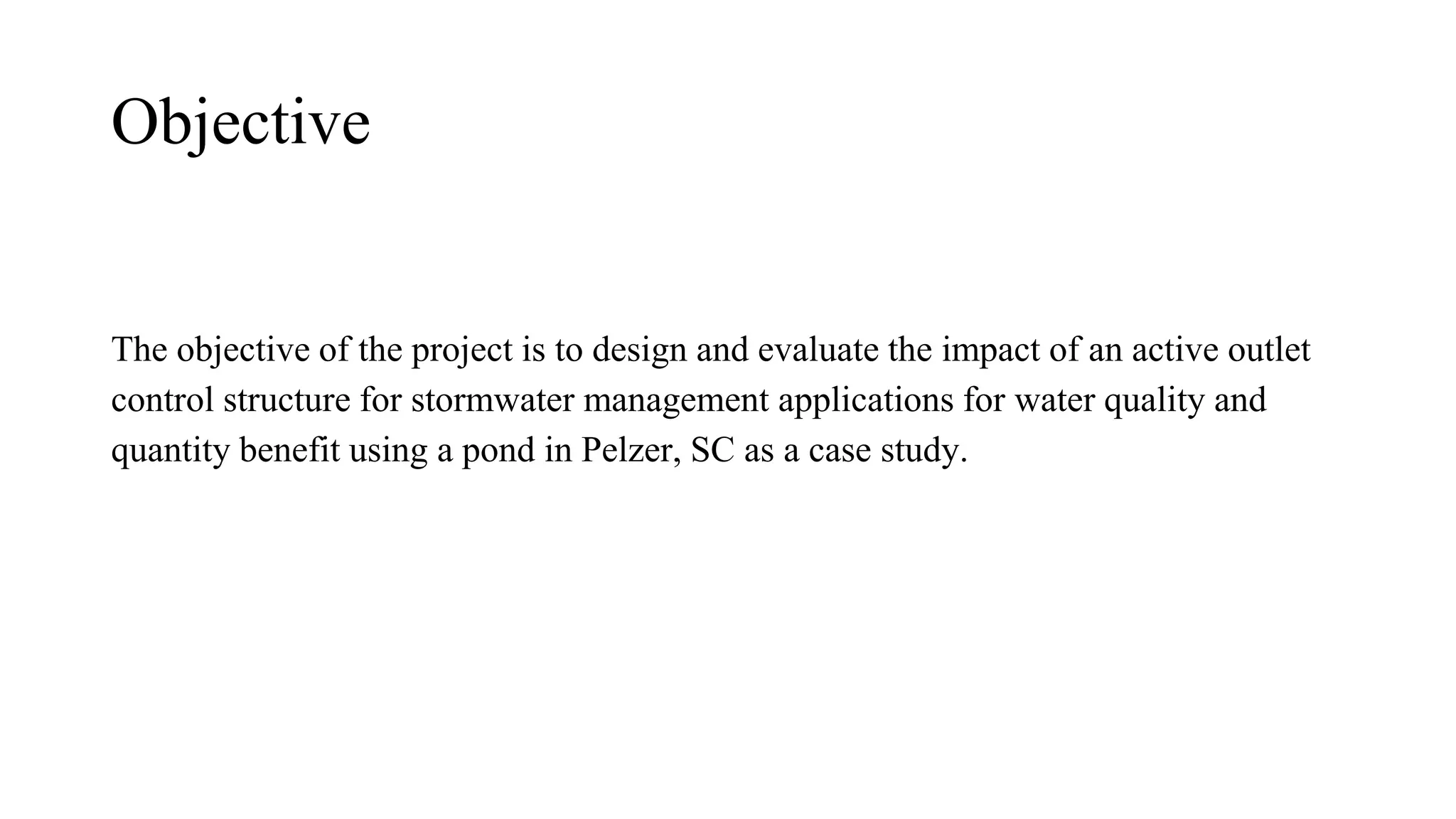 Objective
The objective of the project is to design and evaluate the impact of an active outlet
control structure for stormwater management applications for water quality and
quantity benefit using a pond in Pelzer, SC as a case study.
 