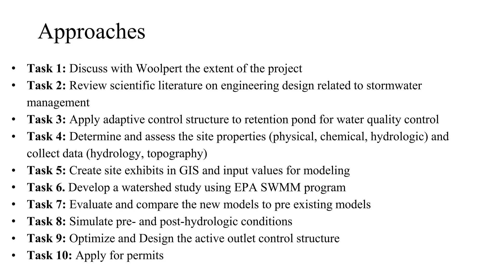 Approaches
• Task 1: Discuss with Woolpert the extent of the project
• Task 2: Review scientific literature on engineering design related to stormwater
management
• Task 3: Apply adaptive control structure to retention pond for water quality control
• Task 4: Determine and assess the site properties (physical, chemical, hydrologic) and
collect data (hydrology, topography)
• Task 5: Create site exhibits in GIS and input values for modeling
• Task 6. Develop a watershed study using EPA SWMM program
• Task 7: Evaluate and compare the new models to pre existing models
• Task 8: Simulate pre- and post-hydrologic conditions
• Task 9: Optimize and Design the active outlet control structure
• Task 10: Apply for permits
 