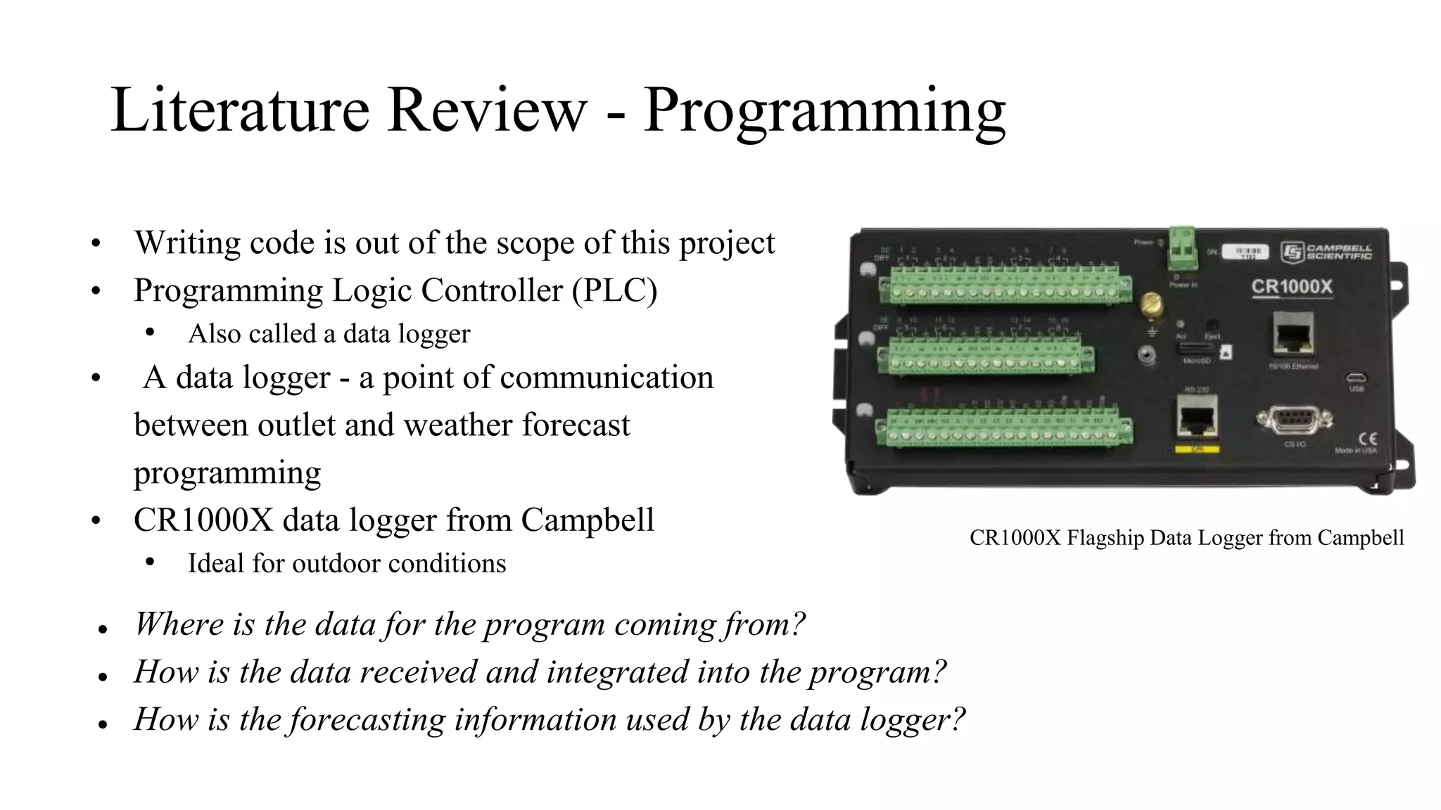 Literature Review - Programming
• Writing code is out of the scope of this project
• Programming Logic Controller (PLC)
• Also called a data logger
• A data logger - a point of communication
between outlet and weather forecast
programming
• CR1000X data logger from Campbell
• Ideal for outdoor conditions
● Where is the data for the program coming from?
● How is the data received and integrated into the program?
● How is the forecasting information used by the data logger?
CR1000X Flagship Data Logger from Campbell
 