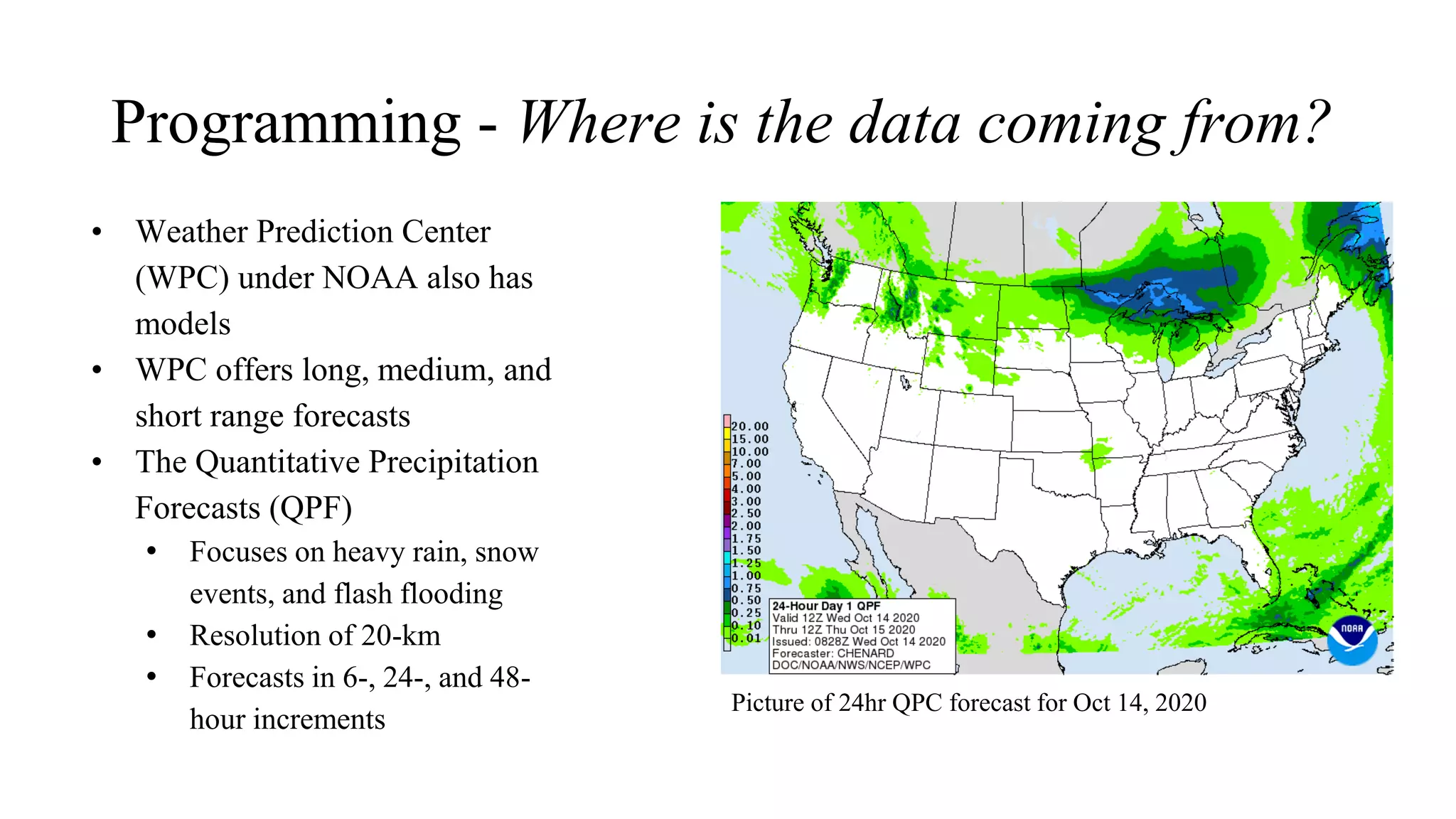 Programming - Where is the data coming from?
• Weather Prediction Center
(WPC) under NOAA also has
models
• WPC offers long, medium, and
short range forecasts
• The Quantitative Precipitation
Forecasts (QPF)
• Focuses on heavy rain, snow
events, and flash flooding
• Resolution of 20-km
• Forecasts in 6-, 24-, and 48-
hour increments
Picture of 24hr QPC forecast for Oct 14, 2020
 