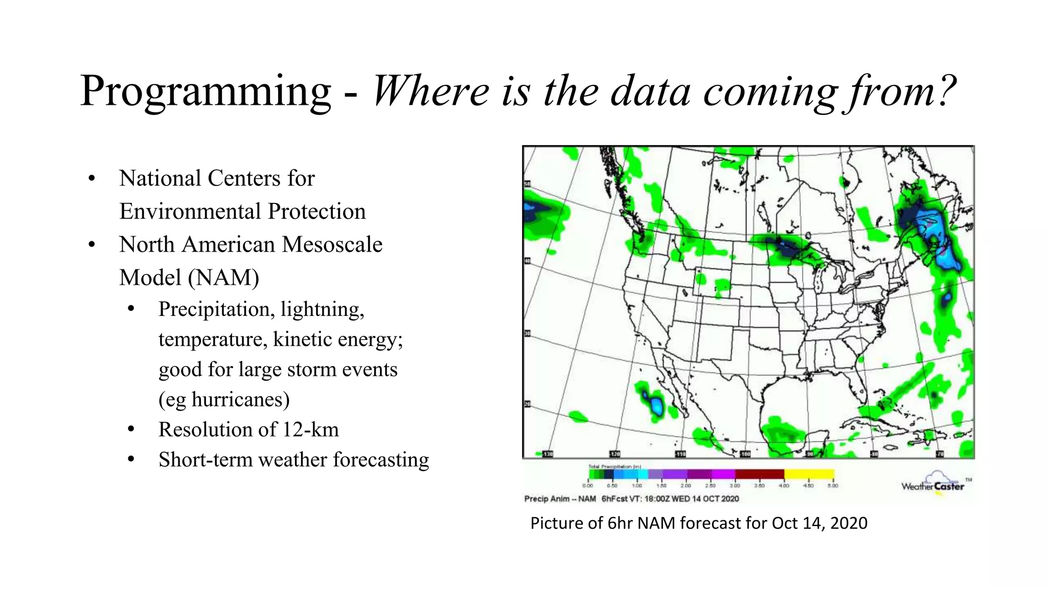 Programming - Where is the data coming from?
• National Centers for
Environmental Protection
• North American Mesoscale
Model (NAM)
• Precipitation, lightning,
temperature, kinetic energy;
good for large storm events
(eg hurricanes)
• Resolution of 12-km
• Short-term weather forecasting
Picture of 6hr NAM forecast for Oct 14, 2020
 
