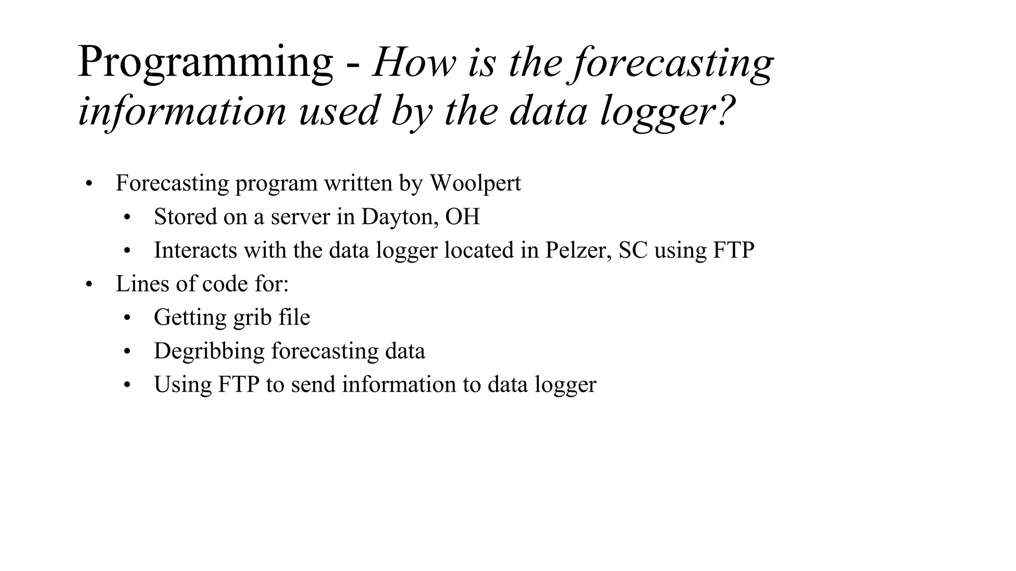 Programming - How is the forecasting
information used by the data logger?
• Forecasting program written by Woolpert
• Stored on a server in Dayton, OH
• Interacts with the data logger located in Pelzer, SC using FTP
• Lines of code for:
• Getting grib file
• Degribbing forecasting data
• Using FTP to send information to data logger
 