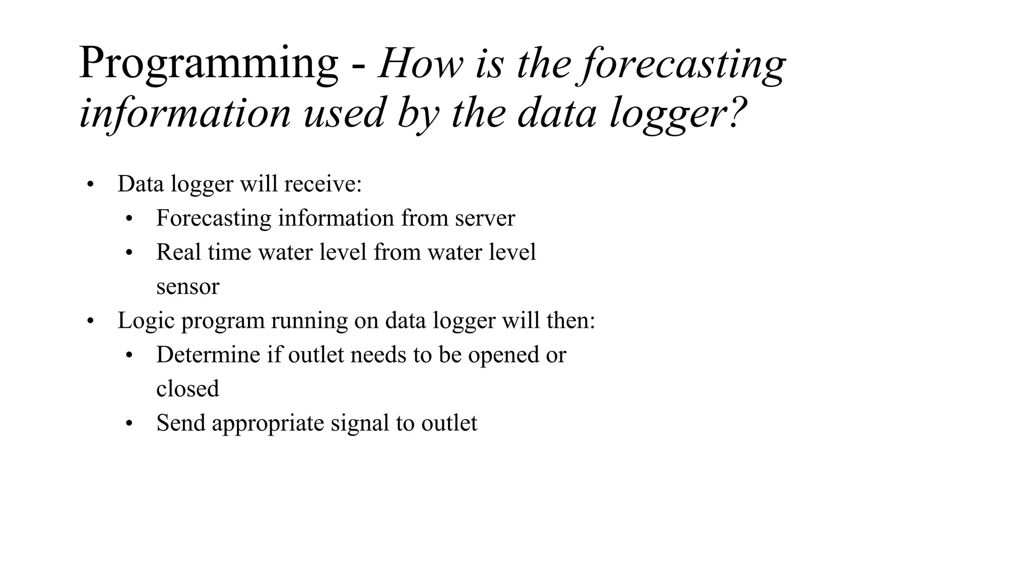 Programming - How is the forecasting
information used by the data logger?
• Data logger will receive:
• Forecasting information from server
• Real time water level from water level
sensor
• Logic program running on data logger will then:
• Determine if outlet needs to be opened or
closed
• Send appropriate signal to outlet
 