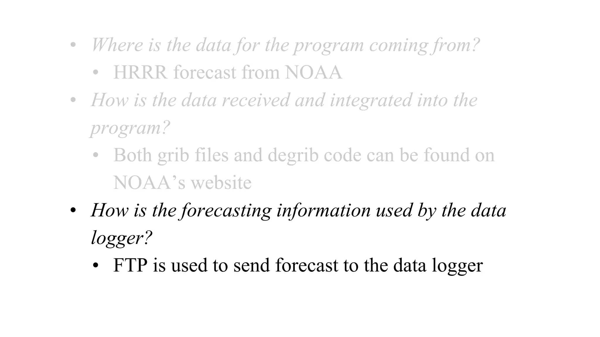 • Where is the data for the program coming from?
• HRRR forecast from NOAA
• How is the data received and integrated into the
program?
• Both grib files and degrib code can be found on
NOAA’s website
• How is the forecasting information used by the data
logger?
• FTP is used to send forecast to the data logger
 