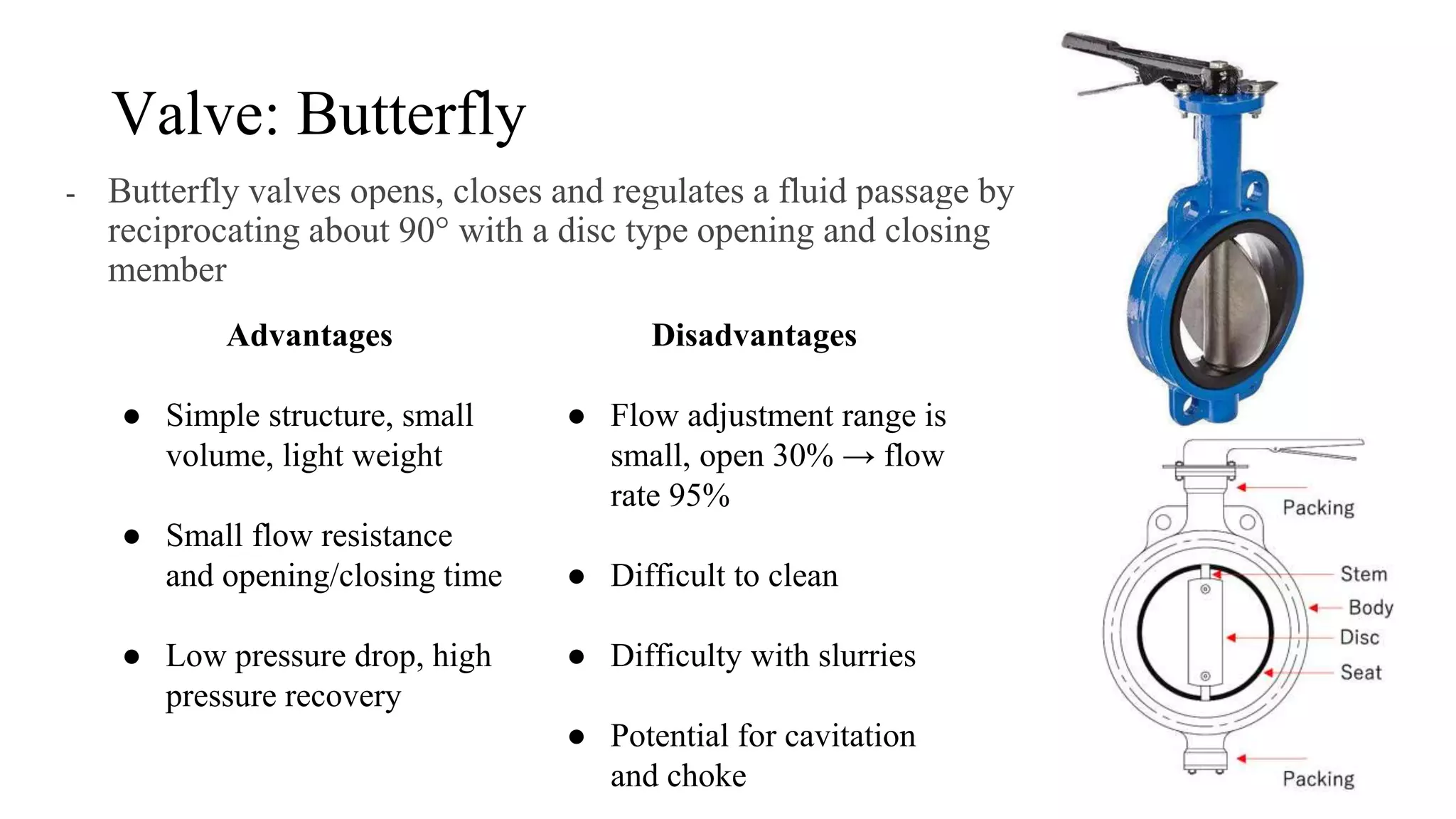 Valve: Butterfly
- Butterfly valves opens, closes and regulates a fluid passage by
reciprocating about 90° with a disc type opening and closing
member
Advantages
● Simple structure, small
volume, light weight
● Small flow resistance
and opening/closing time
● Low pressure drop, high
pressure recovery
Disadvantages
● Flow adjustment range is
small, open 30% → flow
rate 95%
● Difficult to clean
● Difficulty with slurries
● Potential for cavitation
and choke
 