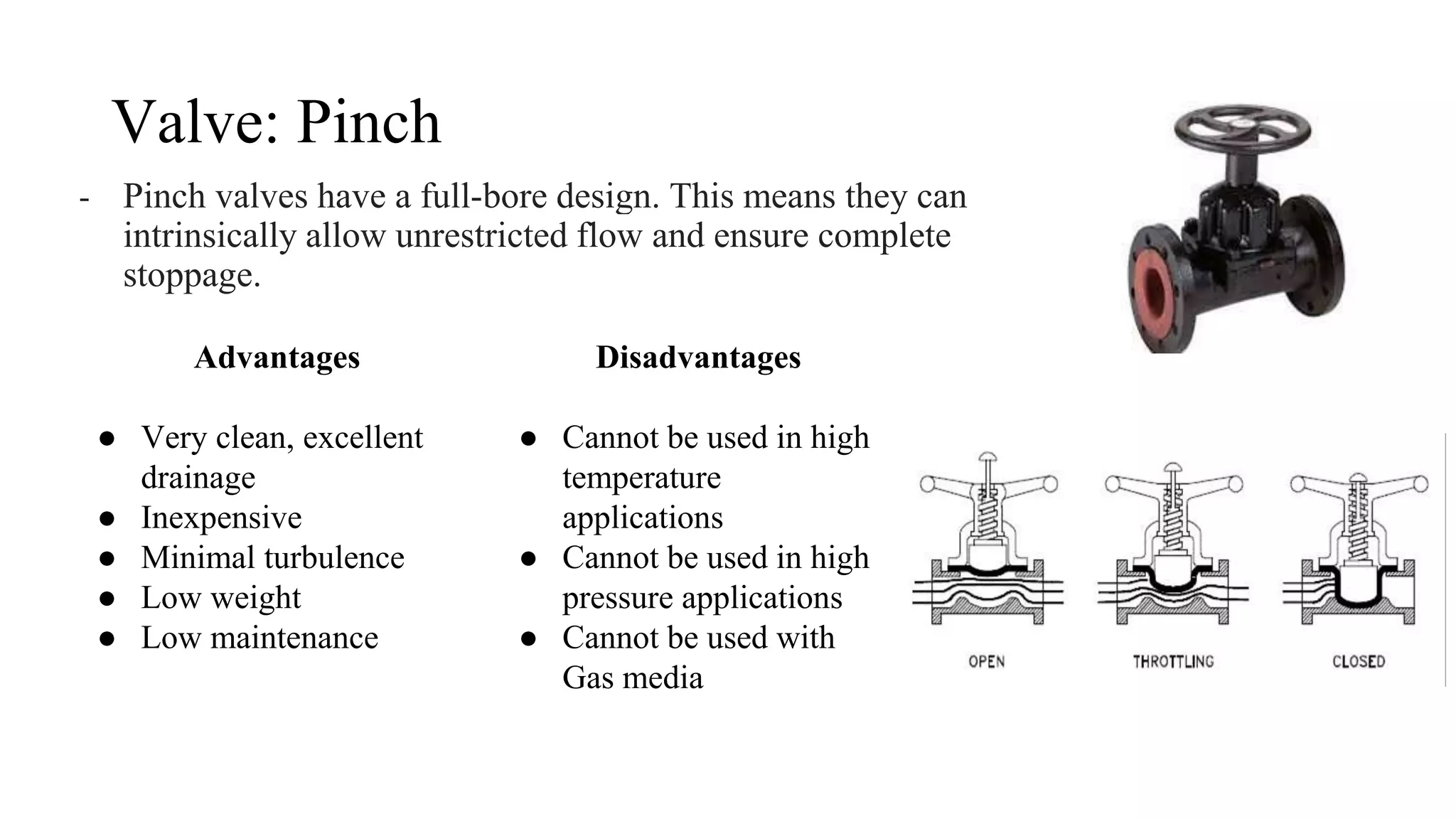 Valve: Pinch
- Pinch valves have a full-bore design. This means they can
intrinsically allow unrestricted flow and ensure complete
stoppage.
Advantages
● Very clean, excellent
drainage
● Inexpensive
● Minimal turbulence
● Low weight
● Low maintenance
Disadvantages
● Cannot be used in high
temperature
applications
● Cannot be used in high
pressure applications
● Cannot be used with
Gas media
 