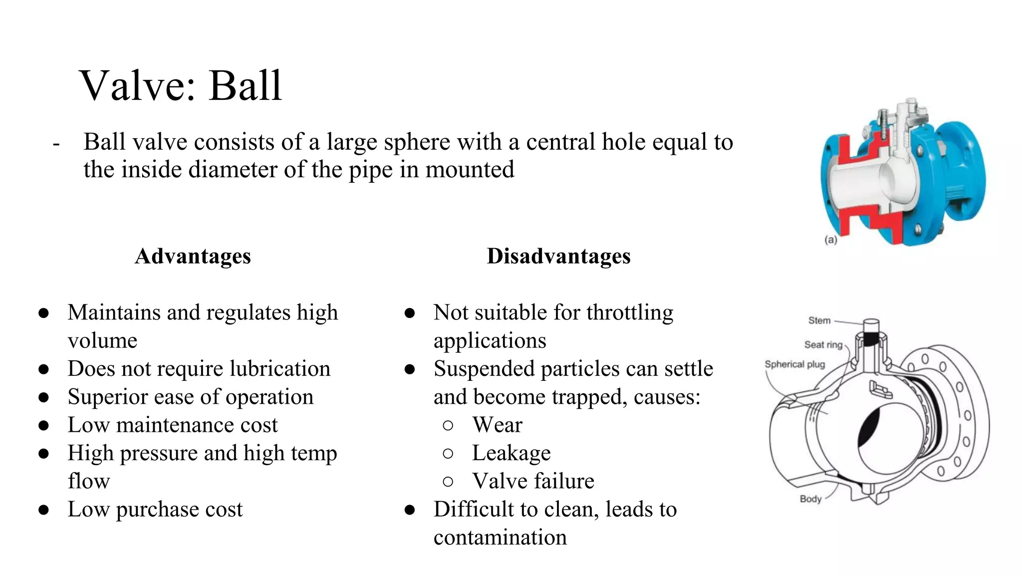 Valve: Ball
- Ball valve consists of a large sphere with a central hole equal to
the inside diameter of the pipe in mounted
Advantages
● Maintains and regulates high
volume
● Does not require lubrication
● Superior ease of operation
● Low maintenance cost
● High pressure and high temp
flow
● Low purchase cost
Disadvantages
● Not suitable for throttling
applications
● Suspended particles can settle
and become trapped, causes:
○ Wear
○ Leakage
○ Valve failure
● Difficult to clean, leads to
contamination
 