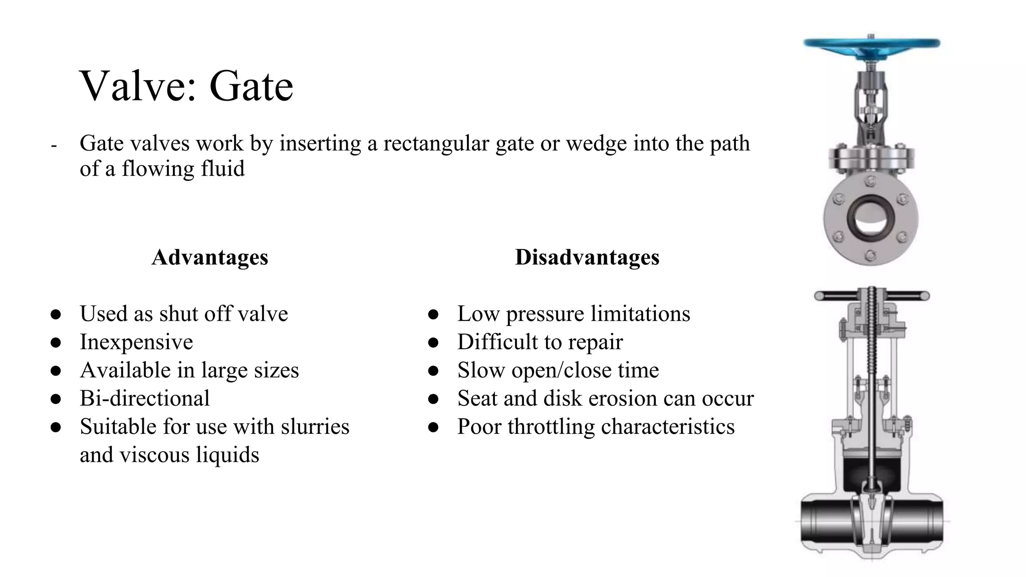 Valve: Gate
- Gate valves work by inserting a rectangular gate or wedge into the path
of a flowing fluid
Advantages
● Used as shut off valve
● Inexpensive
● Available in large sizes
● Bi-directional
● Suitable for use with slurries
and viscous liquids
Disadvantages
● Low pressure limitations
● Difficult to repair
● Slow open/close time
● Seat and disk erosion can occur
● Poor throttling characteristics
 