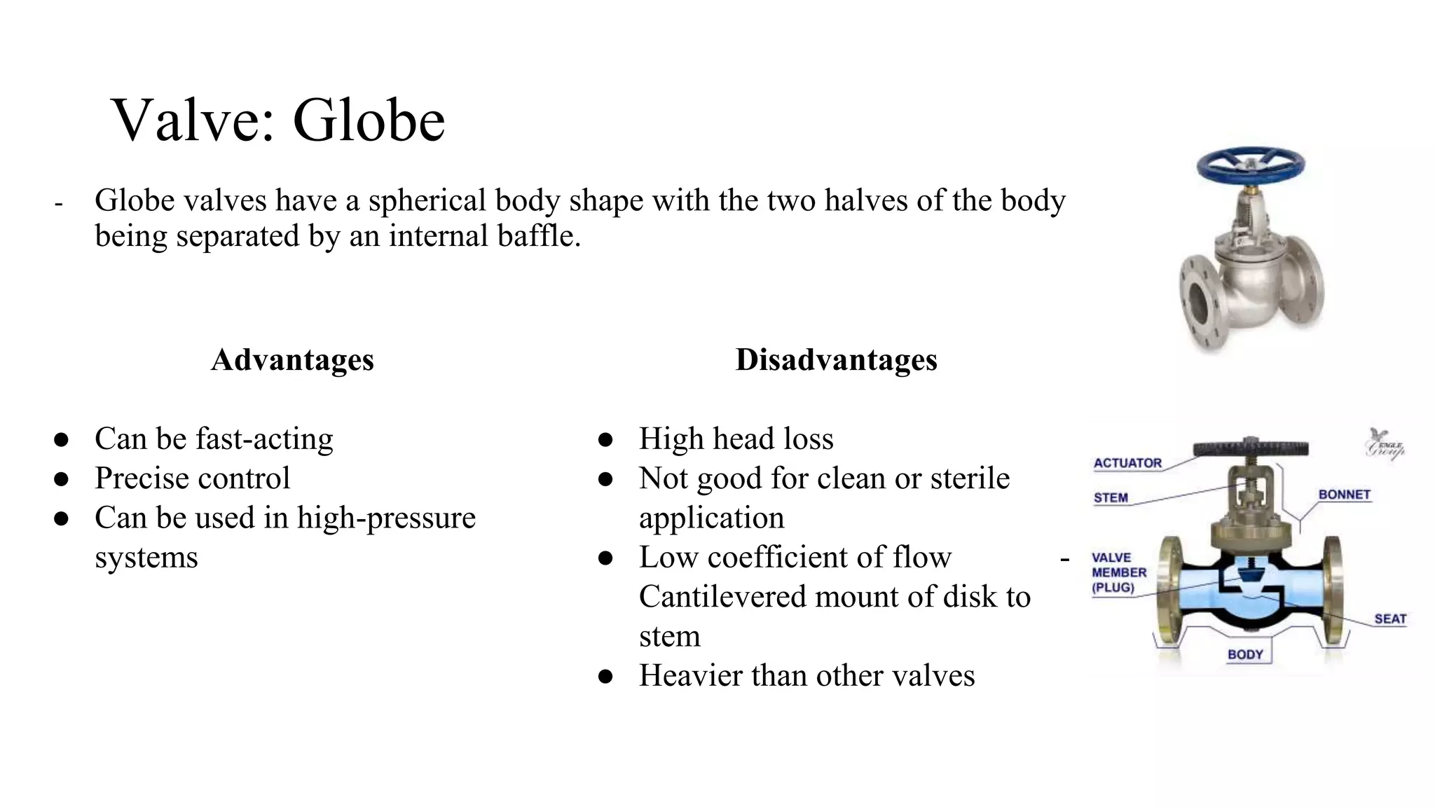 Valve: Globe
- Globe valves have a spherical body shape with the two halves of the body
being separated by an internal baffle.
Advantages
● Can be fast-acting
● Precise control
● Can be used in high-pressure
systems
Disadvantages
● High head loss
● Not good for clean or sterile
application
● Low coefficient of flow -
Cantilevered mount of disk to
stem
● Heavier than other valves
 