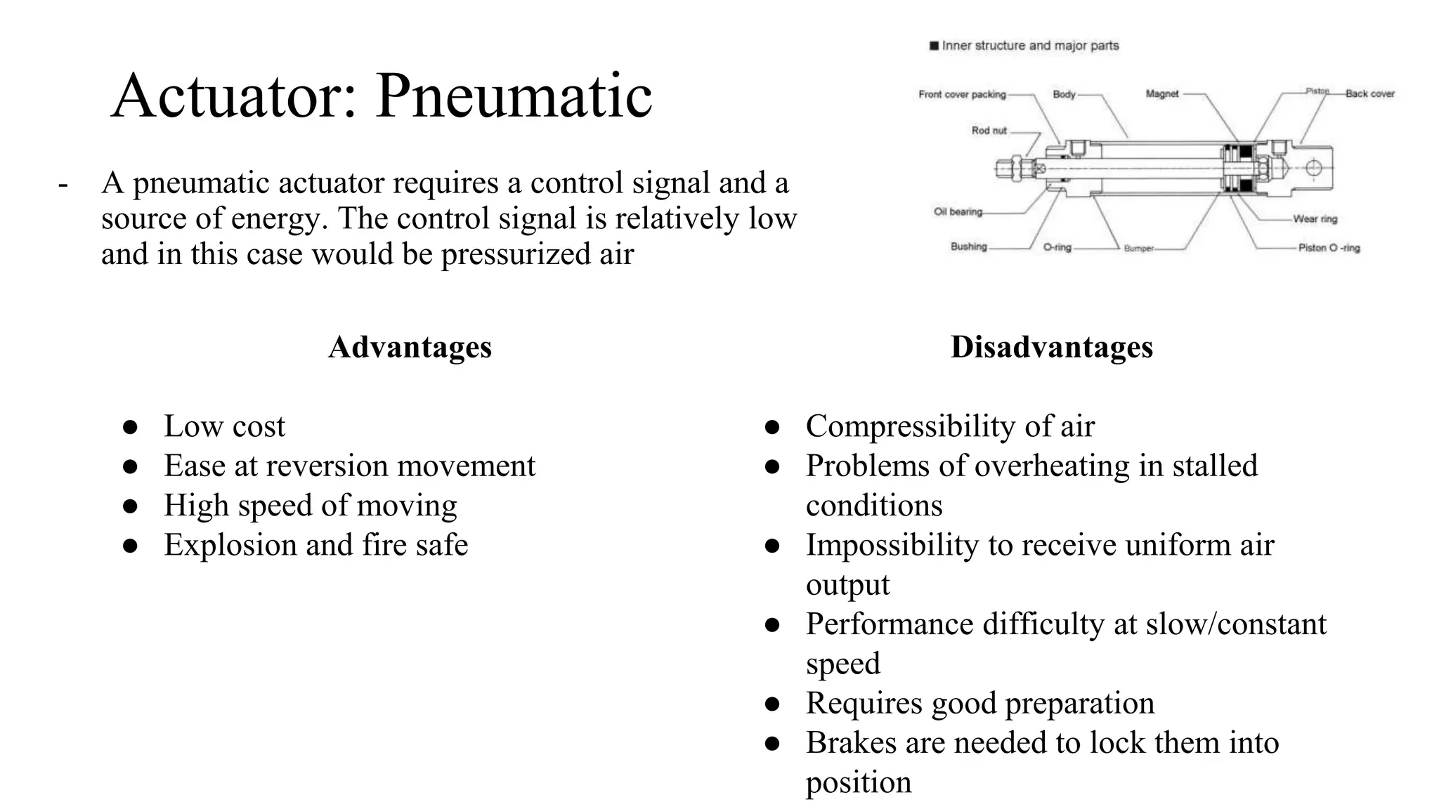 Actuator: Pneumatic
- A pneumatic actuator requires a control signal and a
source of energy. The control signal is relatively low
and in this case would be pressurized air
Advantages
● Low cost
● Ease at reversion movement
● High speed of moving
● Explosion and fire safe
Disadvantages
● Compressibility of air
● Problems of overheating in stalled
conditions
● Impossibility to receive uniform air
output
● Performance difficulty at slow/constant
speed
● Requires good preparation
● Brakes are needed to lock them into
position
 