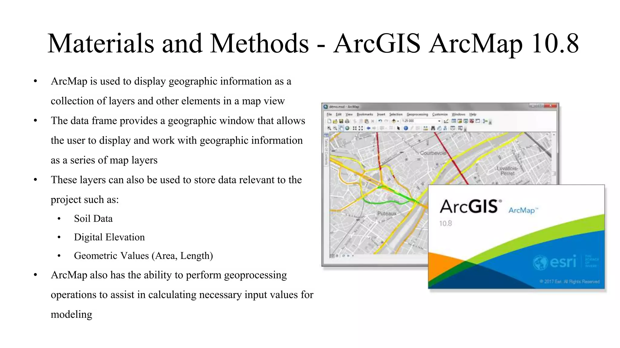 Materials and Methods - ArcGIS ArcMap 10.8
• ArcMap is used to display geographic information as a
collection of layers and other elements in a map view
• The data frame provides a geographic window that allows
the user to display and work with geographic information
as a series of map layers
• These layers can also be used to store data relevant to the
project such as:
• Soil Data
• Digital Elevation
• Geometric Values (Area, Length)
• ArcMap also has the ability to perform geoprocessing
operations to assist in calculating necessary input values for
modeling
 