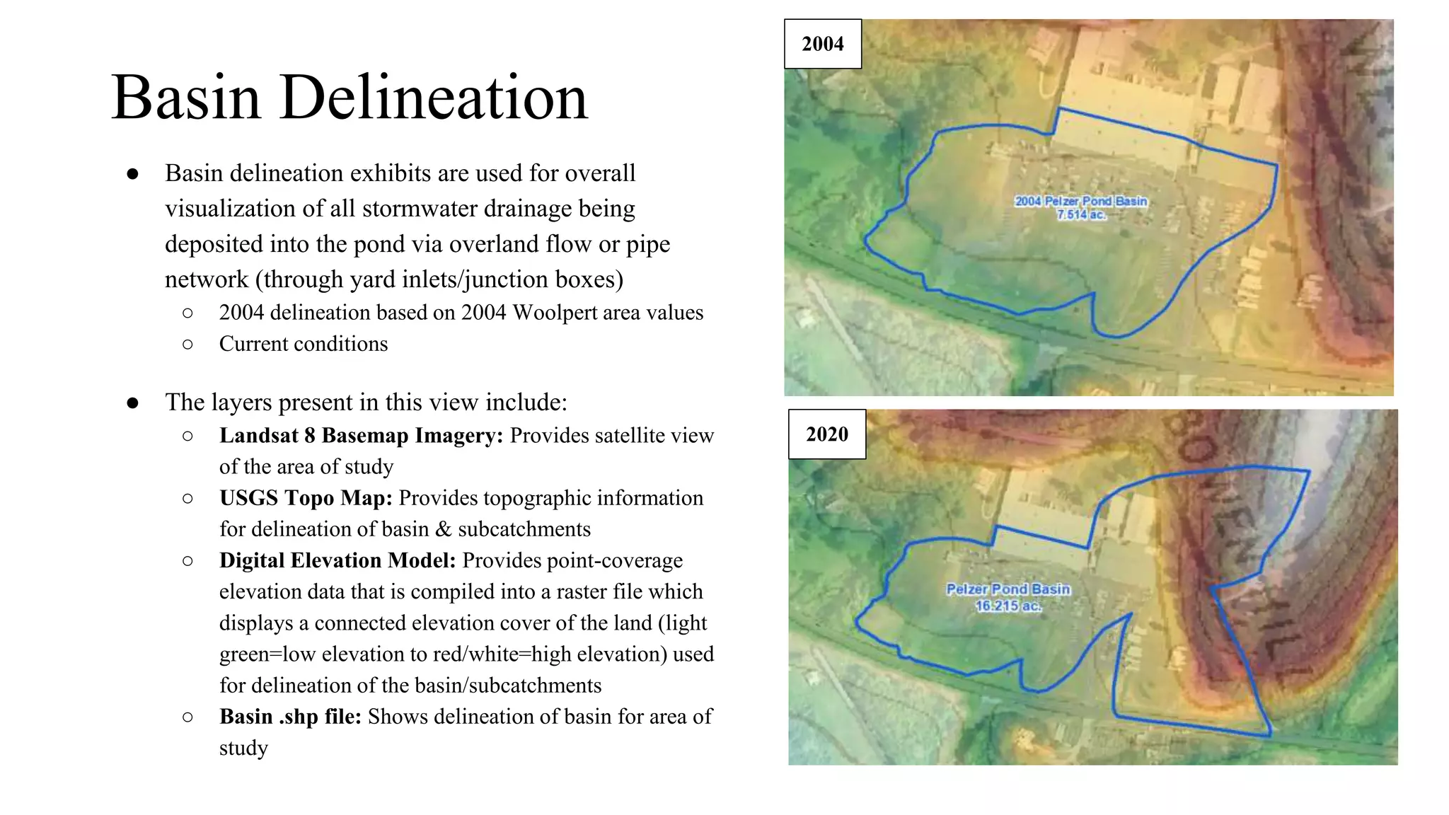 Basin Delineation
● Basin delineation exhibits are used for overall
visualization of all stormwater drainage being
deposited into the pond via overland flow or pipe
network (through yard inlets/junction boxes)
○ 2004 delineation based on 2004 Woolpert area values
○ Current conditions
● The layers present in this view include:
○ Landsat 8 Basemap Imagery: Provides satellite view
of the area of study
○ USGS Topo Map: Provides topographic information
for delineation of basin & subcatchments
○ Digital Elevation Model: Provides point-coverage
elevation data that is compiled into a raster file which
displays a connected elevation cover of the land (light
green=low elevation to red/white=high elevation) used
for delineation of the basin/subcatchments
○ Basin .shp file: Shows delineation of basin for area of
study
2004
2020
 