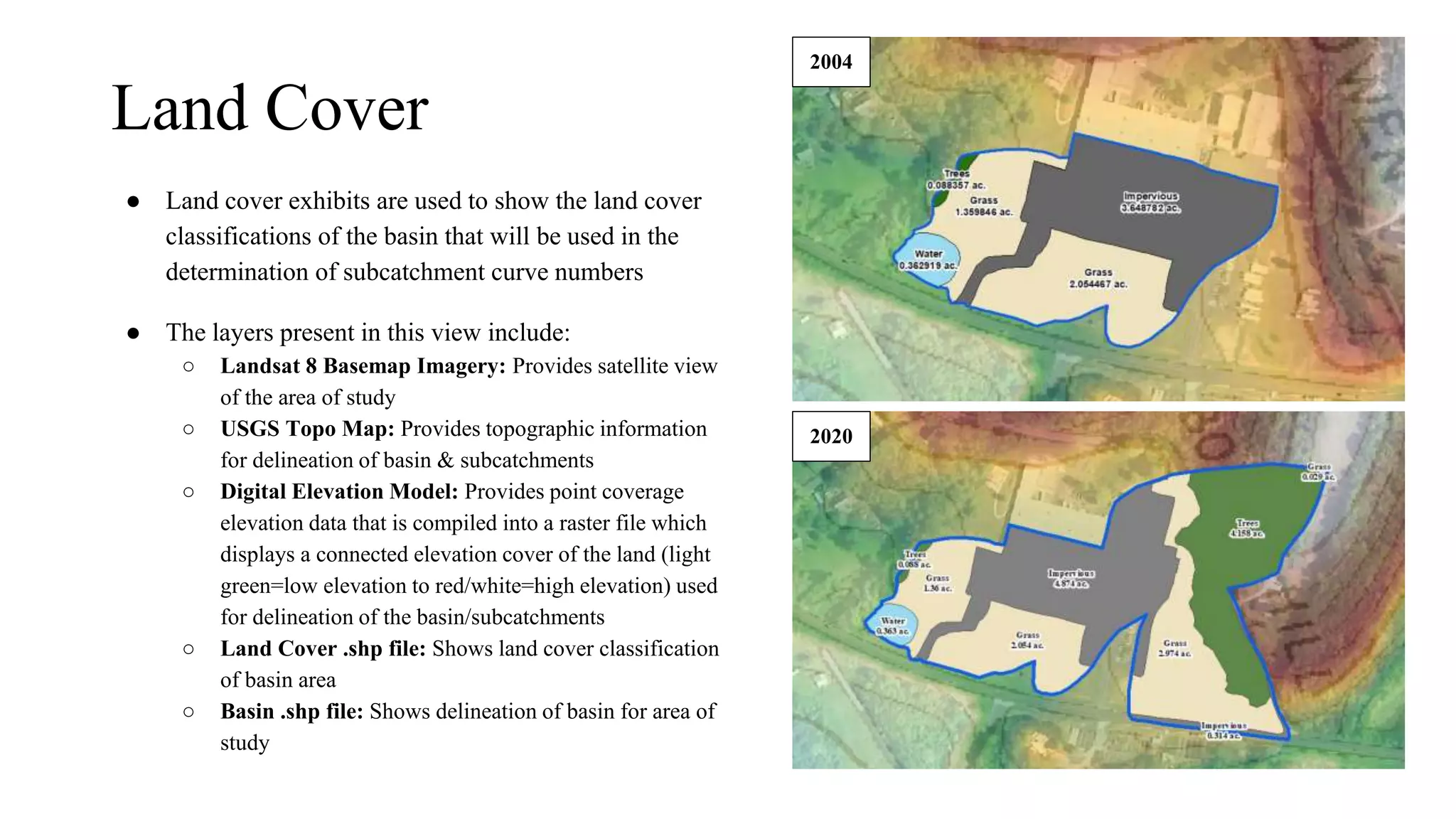 Land Cover
● Land cover exhibits are used to show the land cover
classifications of the basin that will be used in the
determination of subcatchment curve numbers
● The layers present in this view include:
○ Landsat 8 Basemap Imagery: Provides satellite view
of the area of study
○ USGS Topo Map: Provides topographic information
for delineation of basin & subcatchments
○ Digital Elevation Model: Provides point coverage
elevation data that is compiled into a raster file which
displays a connected elevation cover of the land (light
green=low elevation to red/white=high elevation) used
for delineation of the basin/subcatchments
○ Land Cover .shp file: Shows land cover classification
of basin area
○ Basin .shp file: Shows delineation of basin for area of
study
2004
2020
 