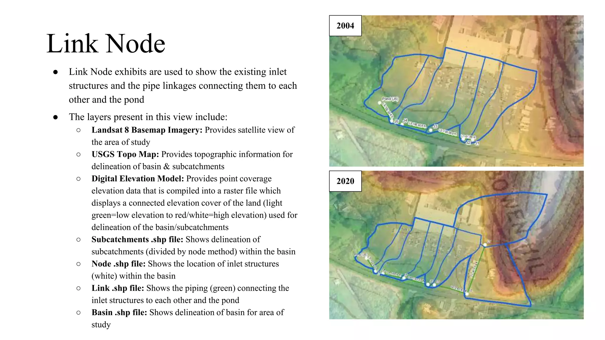 Link Node
● Link Node exhibits are used to show the existing inlet
structures and the pipe linkages connecting them to each
other and the pond
● The layers present in this view include:
○ Landsat 8 Basemap Imagery: Provides satellite view of
the area of study
○ USGS Topo Map: Provides topographic information for
delineation of basin & subcatchments
○ Digital Elevation Model: Provides point coverage
elevation data that is compiled into a raster file which
displays a connected elevation cover of the land (light
green=low elevation to red/white=high elevation) used for
delineation of the basin/subcatchments
○ Subcatchments .shp file: Shows delineation of
subcatchments (divided by node method) within the basin
○ Node .shp file: Shows the location of inlet structures
(white) within the basin
○ Link .shp file: Shows the piping (green) connecting the
inlet structures to each other and the pond
○ Basin .shp file: Shows delineation of basin for area of
study
2004
2020
 