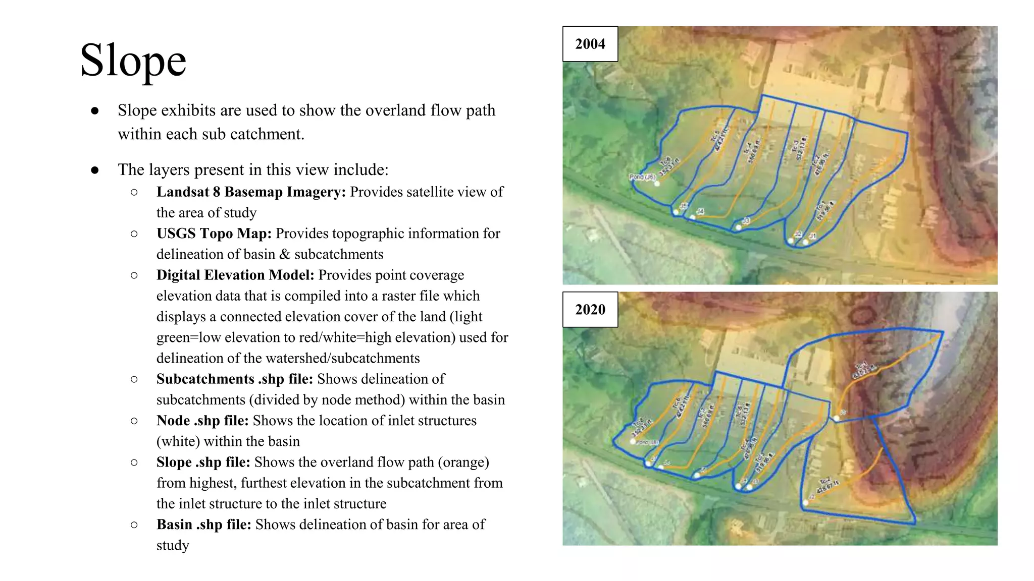 Slope
● Slope exhibits are used to show the overland flow path
within each sub catchment.
● The layers present in this view include:
○ Landsat 8 Basemap Imagery: Provides satellite view of
the area of study
○ USGS Topo Map: Provides topographic information for
delineation of basin & subcatchments
○ Digital Elevation Model: Provides point coverage
elevation data that is compiled into a raster file which
displays a connected elevation cover of the land (light
green=low elevation to red/white=high elevation) used for
delineation of the watershed/subcatchments
○ Subcatchments .shp file: Shows delineation of
subcatchments (divided by node method) within the basin
○ Node .shp file: Shows the location of inlet structures
(white) within the basin
○ Slope .shp file: Shows the overland flow path (orange)
from highest, furthest elevation in the subcatchment from
the inlet structure to the inlet structure
○ Basin .shp file: Shows delineation of basin for area of
study
2004
2020
 