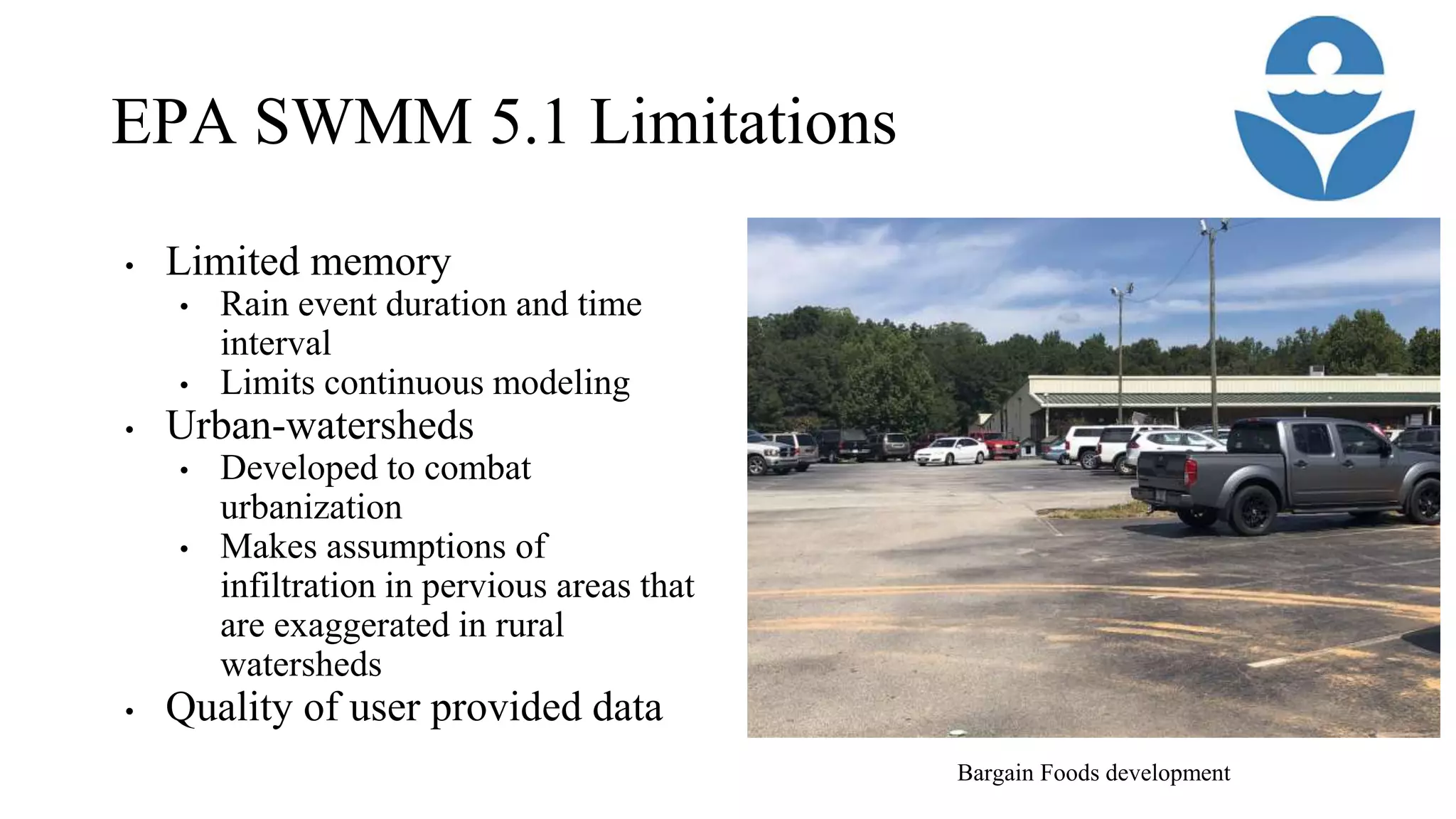 EPA SWMM 5.1 Limitations
• Limited memory
• Rain event duration and time
interval
• Limits continuous modeling
• Urban-watersheds
• Developed to combat
urbanization
• Makes assumptions of
infiltration in pervious areas that
are exaggerated in rural
watersheds
• Quality of user provided data
Bargain Foods development
 