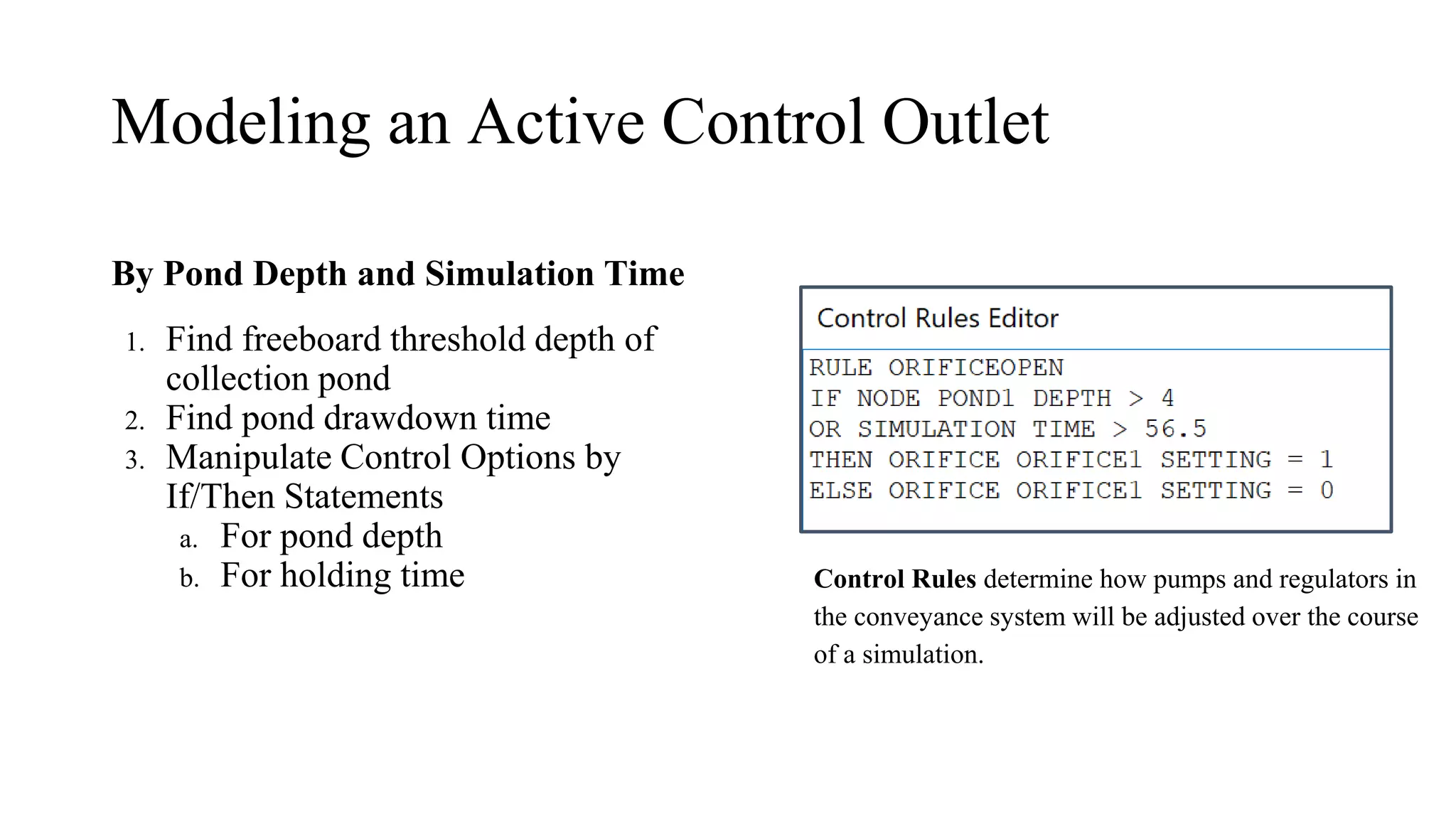 Modeling an Active Control Outlet
By Pond Depth and Simulation Time
1. Find freeboard threshold depth of
collection pond
2. Find pond drawdown time
3. Manipulate Control Options by
If/Then Statements
a. For pond depth
b. For holding time Control Rules determine how pumps and regulators in
the conveyance system will be adjusted over the course
of a simulation.
 