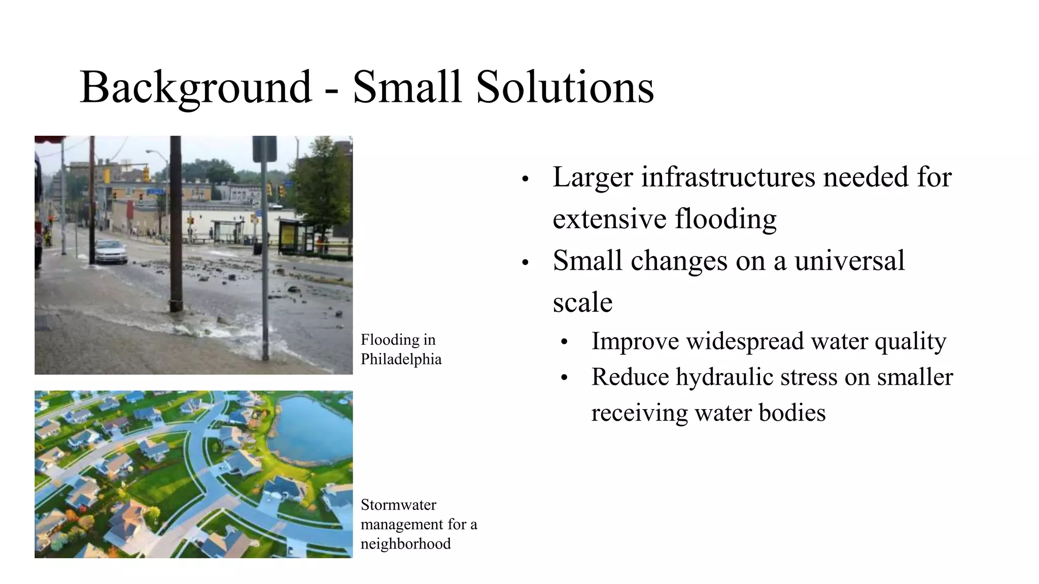 Background - Small Solutions
• Larger infrastructures needed for
extensive flooding
• Small changes on a universal
scale
• Improve widespread water quality
• Reduce hydraulic stress on smaller
receiving water bodies
Stormwater
management for a
neighborhood
Flooding in
Philadelphia
 