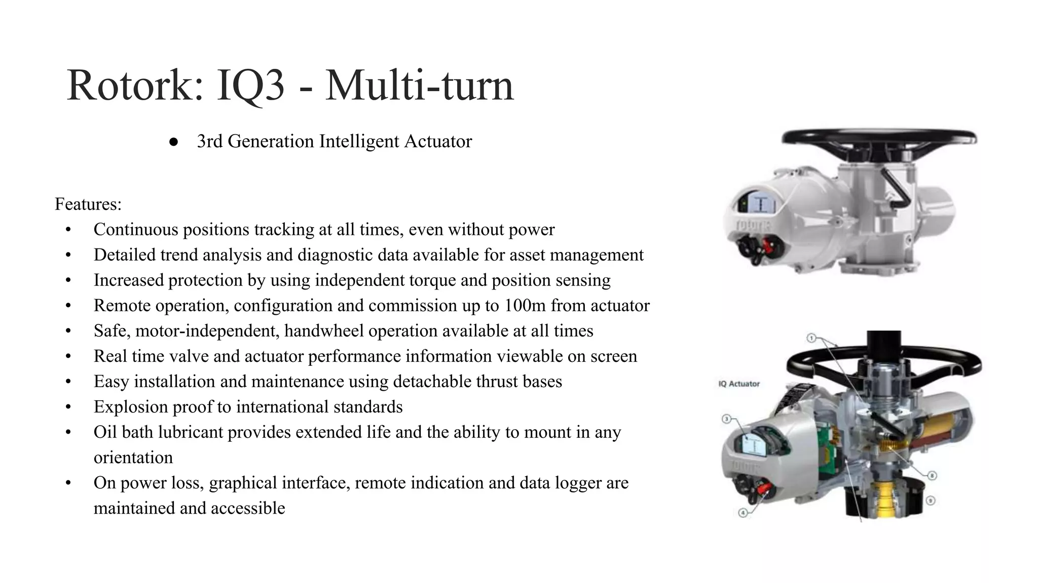 Rotork: IQ3 - Multi-turn
Features:
• Continuous positions tracking at all times, even without power
• Detailed trend analysis and diagnostic data available for asset management
• Increased protection by using independent torque and position sensing
• Remote operation, configuration and commission up to 100m from actuator
• Safe, motor-independent, handwheel operation available at all times
• Real time valve and actuator performance information viewable on screen
• Easy installation and maintenance using detachable thrust bases
• Explosion proof to international standards
• Oil bath lubricant provides extended life and the ability to mount in any
orientation
• On power loss, graphical interface, remote indication and data logger are
maintained and accessible
● 3rd Generation Intelligent Actuator
 