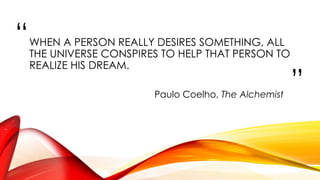 “
”
WHEN A PERSON REALLY DESIRES SOMETHING, ALL
THE UNIVERSE CONSPIRES TO HELP THAT PERSON TO
REALIZE HIS DREAM.
Paulo Coelho, The Alchemist
 