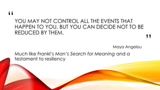“
”
YOU MAY NOT CONTROL ALL THE EVENTS THAT
HAPPEN TO YOU, BUT YOU CAN DECIDE NOT TO BE
REDUCED BY THEM.
Maya Angelou
Much like Frankl’s Man’s Search for Meaning and a
testament to resiliency
 